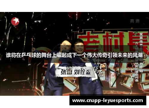 谁将在乒乓球的舞台上崛起成下一个伟大传奇引领未来的风潮 谁将在乒乓球的舞台上崛起成下一个伟大传奇引领未来的风潮