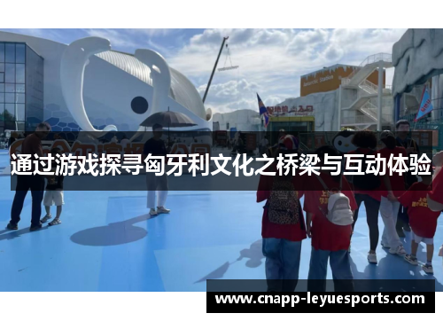 通过游戏探寻匈牙利文化之桥梁与互动体验 通过游戏探寻匈牙利文化之桥梁与互动体验