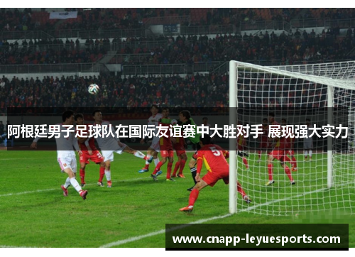 阿根廷男子足球队在国际友谊赛中大胜对手 展现强大实力