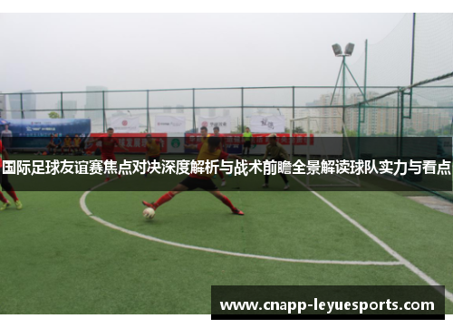 国际足球友谊赛焦点对决深度解析与战术前瞻全景解读球队实力与看点 国际足球友谊赛焦点对决深度解析与战术前瞻全景解读球队实力与看点