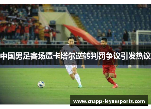 中国男足客场遭卡塔尔逆转判罚争议引发热议 中国男足客场遭卡塔尔逆转判罚争议引发热议